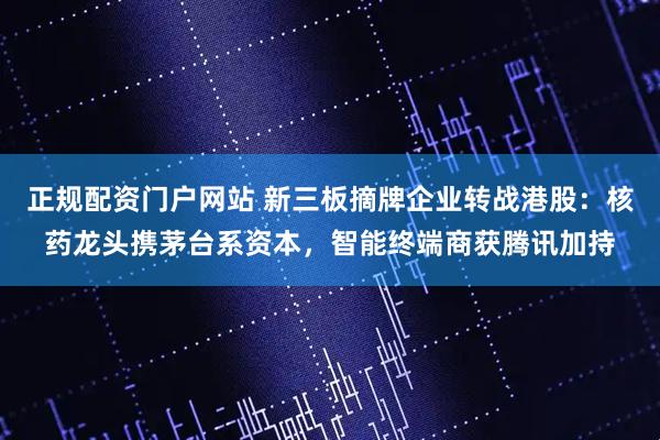 正规配资门户网站 新三板摘牌企业转战港股：核药龙头携茅台系资本，智能终端商获腾讯加持