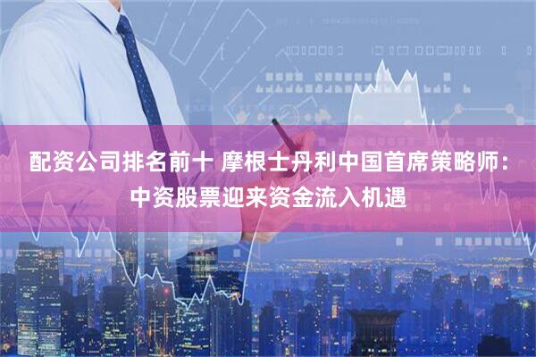 配资公司排名前十 摩根士丹利中国首席策略师：中资股票迎来资金流入机遇