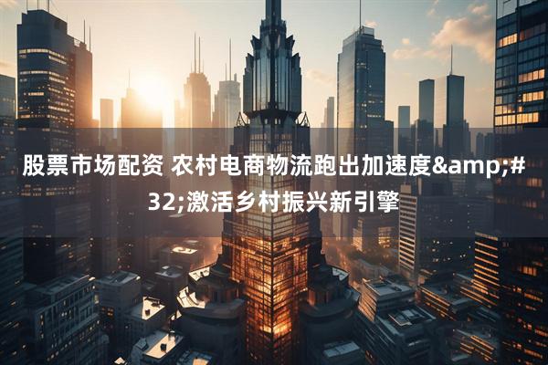 股票市场配资 农村电商物流跑出加速度&#32;激活乡村振兴新引擎