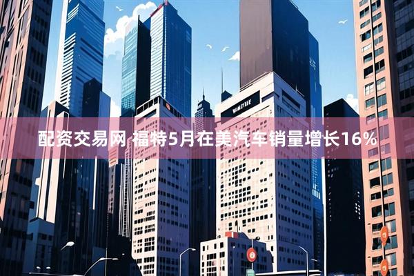 配资交易网 福特5月在美汽车销量增长16%