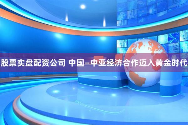 股票实盘配资公司 中国—中亚经济合作迈入黄金时代