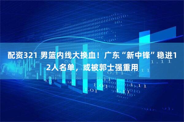 配资321 男篮内线大换血！广东“新中锋”稳进12人名单，或被郭士强重用