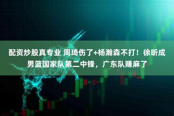 配资炒股真专业 周琦伤了+杨瀚森不打！徐昕成男篮国家队第二中锋，广东队赚麻了