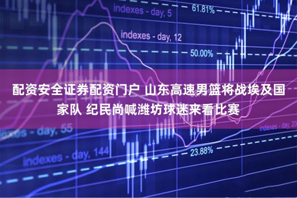 配资安全证券配资门户 山东高速男篮将战埃及国家队 纪民尚喊潍坊球迷来看比赛