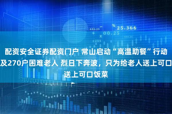 配资安全证券配资门户 常山启动“高温助餐”行动，惠及270户困难老人 烈日下奔波，只为给老人送上可口饭菜