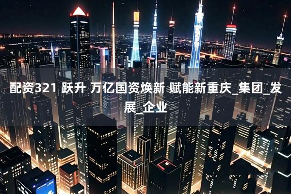 配资321 跃升 万亿国资焕新 赋能新重庆_集团_发展_企业