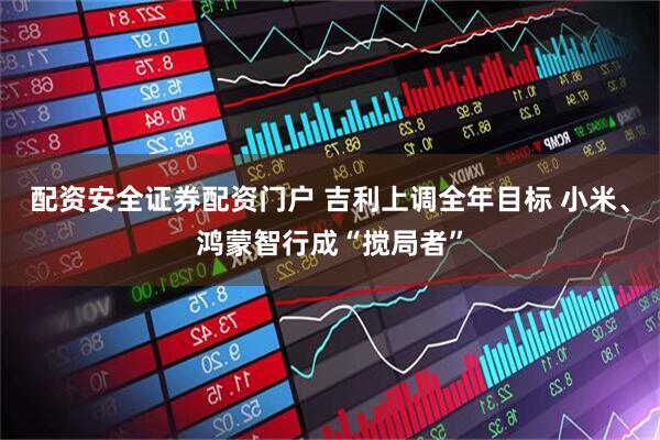 配资安全证券配资门户 吉利上调全年目标 小米、鸿蒙智行成“搅局者”