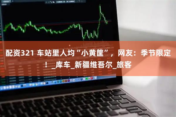 配资321 车站里人均“小黄筐”，网友：季节限定！_库车_新疆维吾尔_旅客