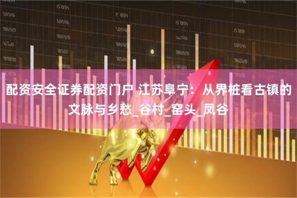 配资安全证券配资门户 江苏阜宁：从界桩看古镇的文脉与乡愁_谷村_窑头_凤谷