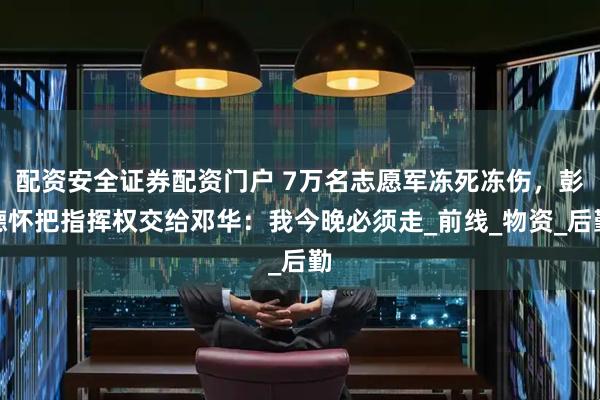 配资安全证券配资门户 7万名志愿军冻死冻伤，彭德怀把指挥权交给邓华：我今晚必须走_前线_物资_后勤