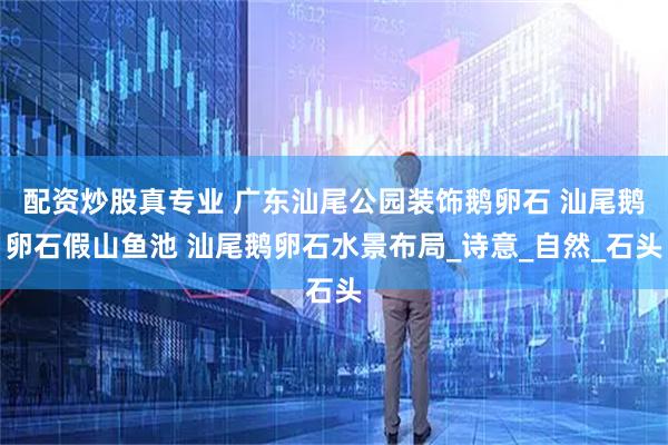 配资炒股真专业 广东汕尾公园装饰鹅卵石 汕尾鹅卵石假山鱼池 汕尾鹅卵石水景布局_诗意_自然_石头