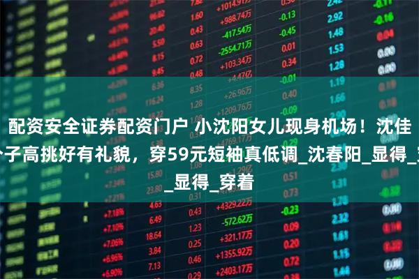 配资安全证券配资门户 小沈阳女儿现身机场！沈佳润个子高挑好有礼貌，穿59元短袖真低调_沈春阳_显得_穿着