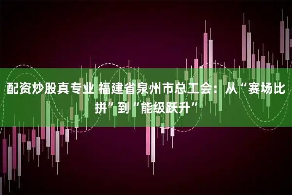 配资炒股真专业 福建省泉州市总工会：从“赛场比拼”到“能级跃升”