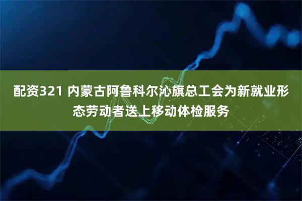 配资321 内蒙古阿鲁科尔沁旗总工会为新就业形态劳动者送上移动体检服务