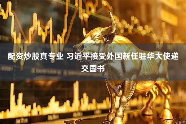 配资炒股真专业 习近平接受外国新任驻华大使递交国书