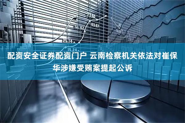 配资安全证券配资门户 云南检察机关依法对崔保华涉嫌受贿案提起公诉