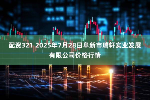 配资321 2025年7月28日阜新市瑞轩实业发展有限公司价格行情