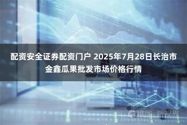配资安全证券配资门户 2025年7月28日长治市金鑫瓜果批发市场价格行情