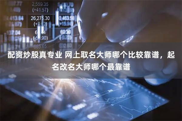 配资炒股真专业 网上取名大师哪个比较靠谱，起名改名大师哪个最靠谱