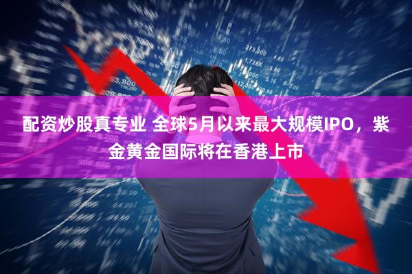 配资炒股真专业 全球5月以来最大规模IPO，紫金黄金国际将在香港上市