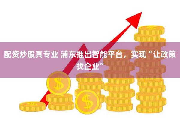 配资炒股真专业 浦东推出智能平台，实现“让政策找企业”