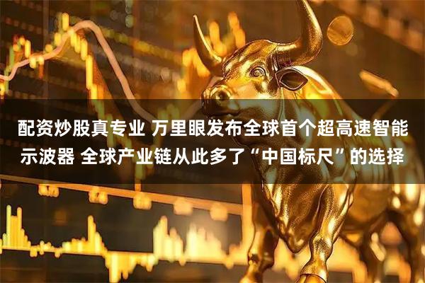 配资炒股真专业 万里眼发布全球首个超高速智能示波器 全球产业链从此多了“中国标尺”的选择