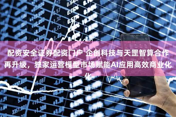 配资安全证券配资门户 企创科技与天罡智算合作再升级,独家运营模型市场赋能AI应用高效商业化