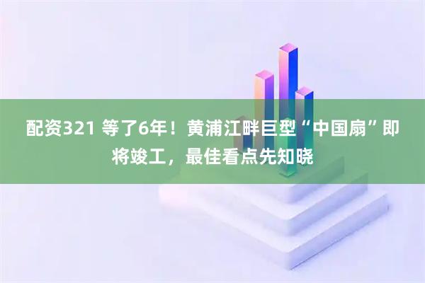 配资321 等了6年！黄浦江畔巨型“中国扇”即将竣工，最佳看点先知晓
