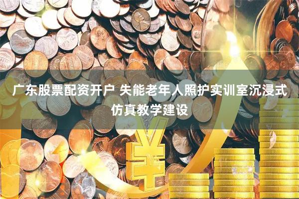 广东股票配资开户 失能老年人照护实训室沉浸式仿真教学建设