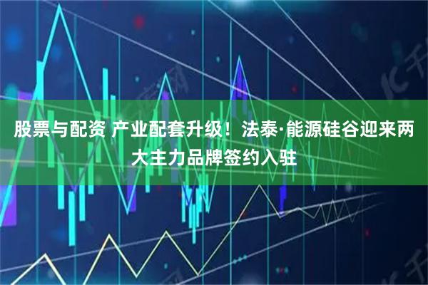 股票与配资 产业配套升级！法泰·能源硅谷迎来两大主力品牌签约入驻