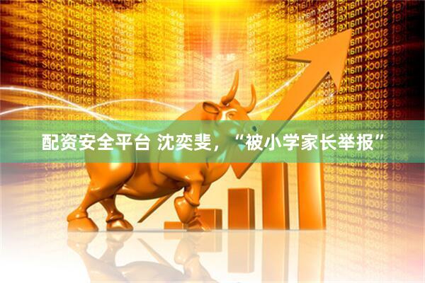 配资安全平台 沈奕斐，“被小学家长举报”
