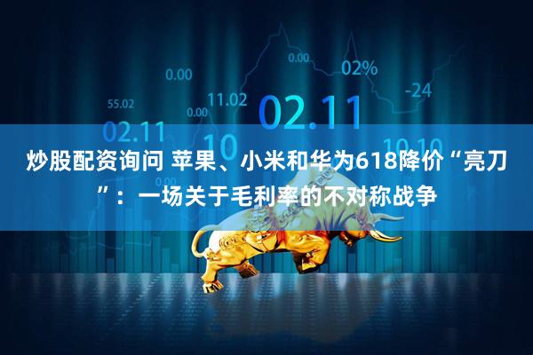 炒股配资询问 苹果、小米和华为618降价“亮刀”：一场关于毛利率的不对称战争