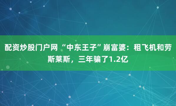 配资炒股门户网 “中东王子”崩富婆：租飞机和劳斯莱斯，三年骗了1.2亿