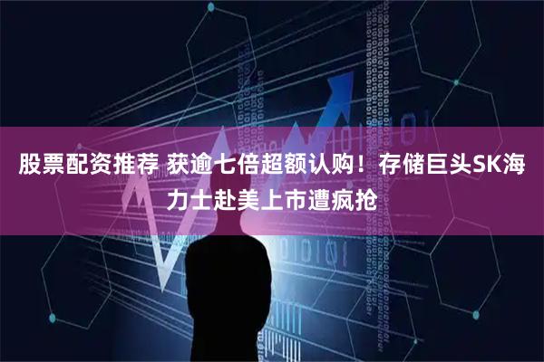 股票配资推荐 获逾七倍超额认购！存储巨头SK海力士赴美上市遭疯抢