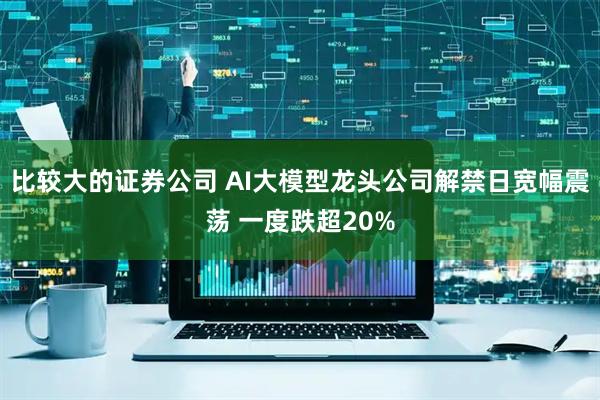 比较大的证券公司 AI大模型龙头公司解禁日宽幅震荡 一度跌超20%
