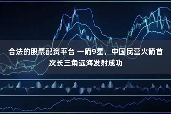 合法的股票配资平台 一箭9星，中国民营火箭首次长三角远海发射成功