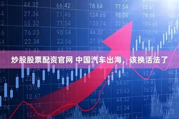 炒股股票配资官网 中国汽车出海，该换活法了