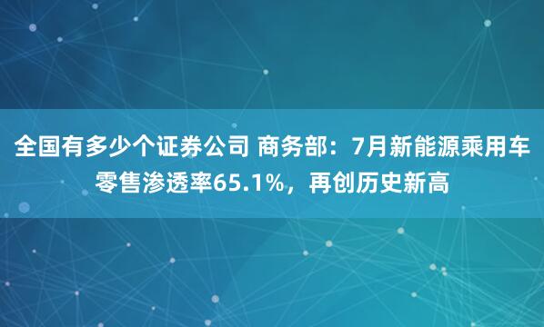 全国有多少个证券公司 商务部:7月新能源乘用车零售渗透率65.1%,再创历史新高