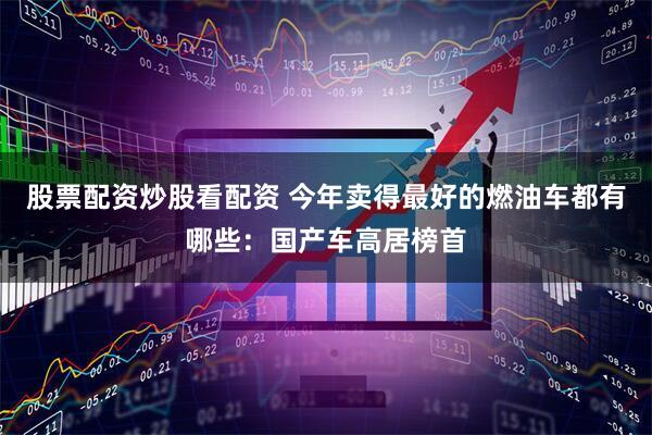 股票配资炒股看配资 今年卖得最好的燃油车都有哪些：国产车高居榜首