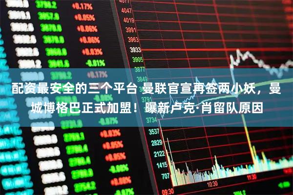 配资最安全的三个平台 曼联官宣再签两小妖，曼城博格巴正式加盟！曝新卢克·肖留队原因